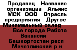 Продавец › Название организации ­ Альянс-МСК, ООО › Отрасль предприятия ­ Другое › Минимальный оклад ­ 5 000 - Все города Работа » Вакансии   . Башкортостан респ.,Мечетлинский р-н